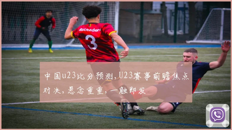 中国u23比分预测,U23赛事前瞻焦点对决,悬念重重,一触即发