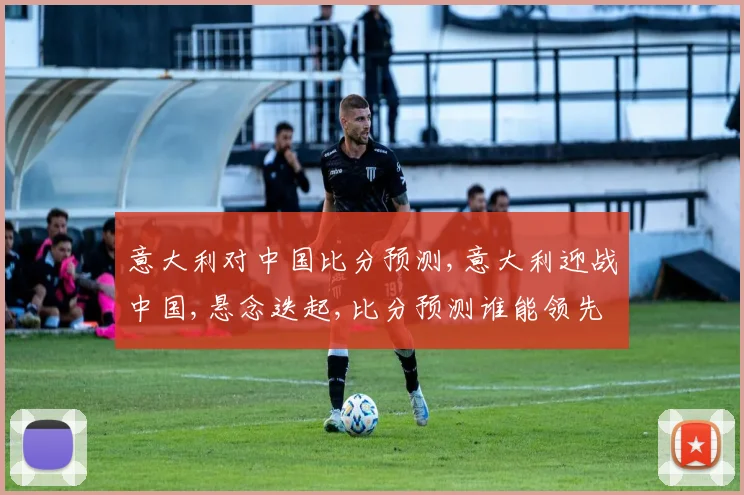 意大利对中国比分预测,意大利迎战中国,悬念迭起,比分预测谁能领先