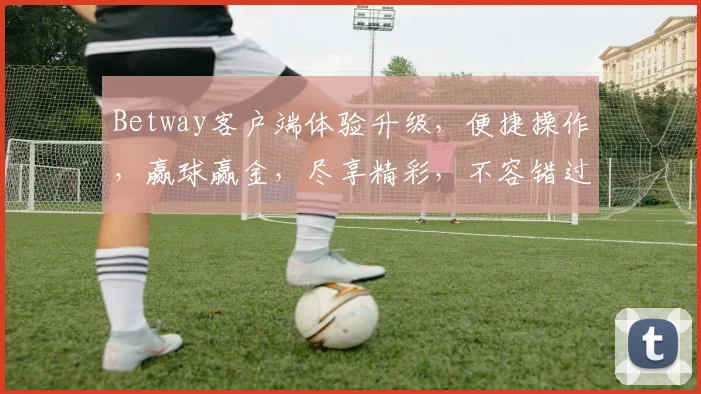 Betway客户端体验升级，便捷操作，赢球赢金，尽享精彩，不容错过
